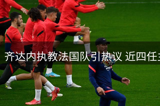 齐达内执教法国队引热议 近四任主帅履历大比拼