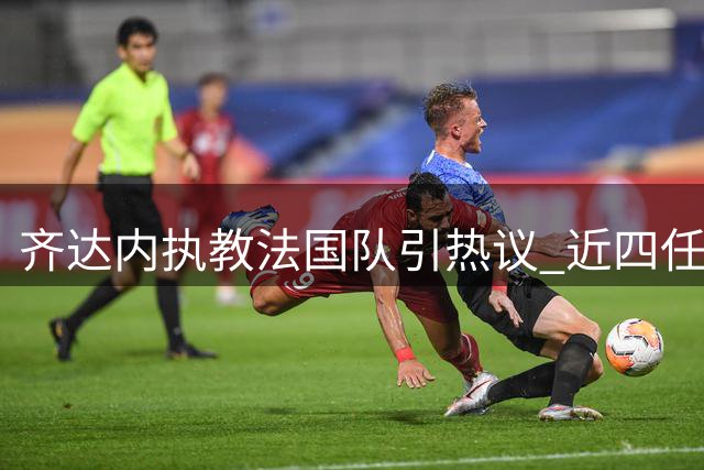 齐达内执教法国队引热议 近四任主帅履历大比拼